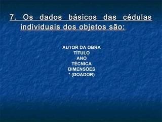 7. Os dados básicos das cédulas7. Os dados básicos das cédulas
individuais dos objetos são:individuais dos objetos são:
AUTOR DA OBRA
TÍTULO
ANO
TÉCNICA
DIMENSÕES
* (DOADOR)
 