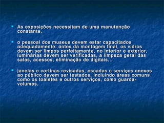  As exposições necessitam de uma manutençãoAs exposições necessitam de uma manutenção
constante,constante,
 o pessoal dos museus devem estar capacitadoso pessoal dos museus devem estar capacitados
adequadamente: antes da montagem final, os vidrosadequadamente: antes da montagem final, os vidros
devem ser limpos perfeitamente, no interior e exterior,devem ser limpos perfeitamente, no interior e exterior,
luminárias devem ser verificadas, a limpeza geral dasluminárias devem ser verificadas, a limpeza geral das
salas, acessos, eliminação de digitais...salas, acessos, eliminação de digitais...
 janelas e cortinas revisadas, escadas e serviços anexosjanelas e cortinas revisadas, escadas e serviços anexos
ao público devem ser testados, incluindo áreas comunsao público devem ser testados, incluindo áreas comuns
como os toaletes e outros serviços, como guarda-como os toaletes e outros serviços, como guarda-
volumes.volumes.
 