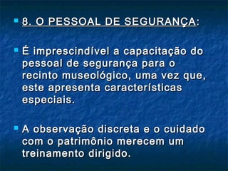  8. O PESSOAL DE SEGURANÇA8. O PESSOAL DE SEGURANÇA ::
 É imprescindível a capacitação doÉ imprescindível a capacitação do
pessoal de segurança para opessoal de segurança para o
recinto museológico, uma vez que,recinto museológico, uma vez que,
este apresenta característicaseste apresenta características
especiais.especiais.
 A observação discreta e o cuidadoA observação discreta e o cuidado
com o patrimônio merecem umcom o patrimônio merecem um
treinamento dirigido.treinamento dirigido.
 