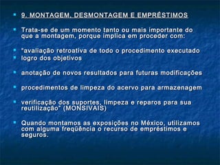  9. MONTAGEM, DESMONTAGEM E EMPRÉSTIMOS9. MONTAGEM, DESMONTAGEM E EMPRÉSTIMOS
 Trata-se de um momento tanto ou mais importante doTrata-se de um momento tanto ou mais importante do
que a montagem, porque implica em proceder com:que a montagem, porque implica em proceder com:
 ““avaliação retroativa de todo o procedimento executadoavaliação retroativa de todo o procedimento executado
 logro dos objetivoslogro dos objetivos
 anotação de novos resultados para futuras modificaçõesanotação de novos resultados para futuras modificações
 procedimentos de limpeza do acervo para armazenagemprocedimentos de limpeza do acervo para armazenagem
 verificação dos suportes, limpeza e reparos para suaverificação dos suportes, limpeza e reparos para sua
reutilização” (MONSIVAIS)reutilização” (MONSIVAIS)
 Quando montamos as exposições no México, utilizamosQuando montamos as exposições no México, utilizamos
com alguma freqüência o recurso de empréstimos ecom alguma freqüência o recurso de empréstimos e
seguros.seguros.
 