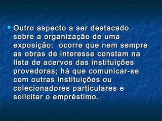  Outro aspecto a ser destacadoOutro aspecto a ser destacado
sobre a organização de umasobre a organização de uma
exposição: ocorre que nem sempreexposição: ocorre que nem sempre
as obras de interesse constam naas obras de interesse constam na
lista de acervos das instituiçõeslista de acervos das instituições
provedoras; há que comunicar-seprovedoras; há que comunicar-se
com outras instituições oucom outras instituições ou
colecionadores particulares ecolecionadores particulares e
solicitar o empréstimo.solicitar o empréstimo.
 