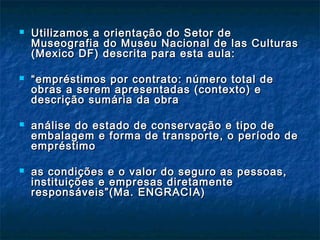  Utilizamos a orientação do Setor deUtilizamos a orientação do Setor de
Museografia do Museu Nacional de las CulturasMuseografia do Museu Nacional de las Culturas
(Mexico DF) descrita para esta aula:(Mexico DF) descrita para esta aula:
 ““empréstimos por contrato: número total deempréstimos por contrato: número total de
obras a serem apresentadas (contexto) eobras a serem apresentadas (contexto) e
descrição sumária da obradescrição sumária da obra
 análise do estado de conservação e tipo deanálise do estado de conservação e tipo de
embalagem e forma de transporte, o período deembalagem e forma de transporte, o período de
empréstimoempréstimo
 as condições e o valor do seguro as pessoas,as condições e o valor do seguro as pessoas,
instituições e empresas diretamenteinstituições e empresas diretamente
responsáveis”(Ma. ENGRACIA)responsáveis”(Ma. ENGRACIA)
 