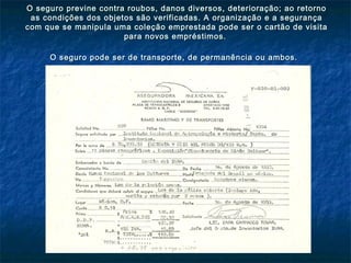 O seguro previne contra roubos, danos diversos, deterioração; ao retornoO seguro previne contra roubos, danos diversos, deterioração; ao retorno
as condições dos objetos são verificadas. A organização e a segurançaas condições dos objetos são verificadas. A organização e a segurança
com que se manipula uma coleção emprestada pode ser o cartão de visitacom que se manipula uma coleção emprestada pode ser o cartão de visita
para novos empréstimos.para novos empréstimos.
O seguro pode ser de transporte, de permanência ou ambos.O seguro pode ser de transporte, de permanência ou ambos.
 