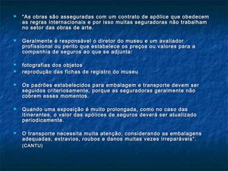  ““As obras são asseguradas com um contrato de apólice que obedecemAs obras são asseguradas com um contrato de apólice que obedecem
as regras internacionais e por isso muitas seguradoras não trabalhamas regras internacionais e por isso muitas seguradoras não trabalham
no setor das obras de arte.no setor das obras de arte.
 Geralmente é responsável o diretor do museu e um avaliadorGeralmente é responsável o diretor do museu e um avaliador
profissional ou perito que estabelece os preços ou valores para aprofissional ou perito que estabelece os preços ou valores para a
companhia de seguros ao que se adjunta:companhia de seguros ao que se adjunta:
 fotografias dos objetosfotografias dos objetos
 reprodução das fichas de registro do museureprodução das fichas de registro do museu
 Os padrões estabelecidos para embalagem e transporte devem serOs padrões estabelecidos para embalagem e transporte devem ser
seguidos criteriosamente, porque as seguradoras geralmente nãoseguidos criteriosamente, porque as seguradoras geralmente não
cobrem esses momentos.cobrem esses momentos.
 Quando uma exposição é muito prolongada, como no caso dasQuando uma exposição é muito prolongada, como no caso das
itinerantes, o valor das apólices de seguros deverá ser atualizadoitinerantes, o valor das apólices de seguros deverá ser atualizado
periodicamente.periodicamente.
 O transporte necessita muita atenção, considerando as embalagensO transporte necessita muita atenção, considerando as embalagens
adequadas, extravios, roubos e danos muitas vezes irreparáveis”.adequadas, extravios, roubos e danos muitas vezes irreparáveis”.
(CANTU)(CANTU)
 