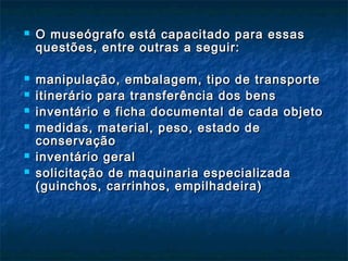  O museógrafo está capacitado para essasO museógrafo está capacitado para essas
questões, entre outras a seguir:questões, entre outras a seguir:
 manipulação, embalagem, tipo de transportemanipulação, embalagem, tipo de transporte
 itinerário para transferência dos bensitinerário para transferência dos bens
 inventário e ficha documental de cada objetoinventário e ficha documental de cada objeto
 medidas, material, peso, estado demedidas, material, peso, estado de
conservaçãoconservação
 inventário geralinventário geral
 solicitação de maquinaria especializadasolicitação de maquinaria especializada
(guinchos, carrinhos, empilhadeira)(guinchos, carrinhos, empilhadeira)
 