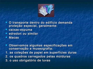  O transporte dentro do edifício demandaO transporte dentro do edifício demanda
proteção especial, geralmente:proteção especial, geralmente:
 caixas-espumacaixas-espuma
 edredon ou similaredredon ou similar
 MacasMacas
 Observamos algumas especificações emObservamos algumas especificações em
conservação e museografia:conservação e museografia:
1. as coleções de papel em superfícies duras1. as coleções de papel em superfícies duras
2. os quadros carregados pelas molduras2. os quadros carregados pelas molduras
3. o uso obrigatório de luvas3. o uso obrigatório de luvas
 