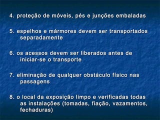 4. proteção de móveis, pés e junções embaladas4. proteção de móveis, pés e junções embaladas
5. espelhos e mármores devem ser transportados5. espelhos e mármores devem ser transportados
separadamenteseparadamente
6. os acessos devem ser liberados antes de6. os acessos devem ser liberados antes de
iniciar-se o transporteiniciar-se o transporte
7. eliminação de qualquer obstáculo físico nas7. eliminação de qualquer obstáculo físico nas
passagenspassagens
8. o local da exposição limpo e verificadas todas8. o local da exposição limpo e verificadas todas
as instalações (tomadas, fiação, vazamentos,as instalações (tomadas, fiação, vazamentos,
fechaduras)fechaduras)
 