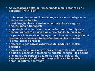  As exposições extra-muros demandam mais atenção nosAs exposições extra-muros demandam mais atenção nos
aspectos (INAH-SEP)aspectos (INAH-SEP)
 de incrementar as medidas de segurança e embalagem dede incrementar as medidas de segurança e embalagem de
acordo aos materiaisacordo aos materiais
 consideração das distancias e contratação de seguros,consideração das distancias e contratação de seguros,
empréstimos e transporteempréstimos e transporte
 etiquetação dos volumes, numeração, dados de origem eetiquetação dos volumes, numeração, dados de origem e
destino, endereços completos e orientação de manuseiodestino, endereços completos e orientação de manuseio
 na parede interna da embalagem, um inventário completo dona parede interna da embalagem, um inventário completo do
conteúdo das caixas e indicações traduzidas ao outroconteúdo das caixas e indicações traduzidas ao outro
idioma, quando procedaidioma, quando proceda
 preferência por caixas exteriores de madeira e contra-preferência por caixas exteriores de madeira e contra-
choqueschoques
 pequenas esculturas envolvidas em papel de seda, espumapequenas esculturas envolvidas em papel de seda, espuma
de goma, cobertor e fixadas no suporte especial das caixasde goma, cobertor e fixadas no suporte especial das caixas
eliminando os espaços vazios nas caixas, colocandoeliminando os espaços vazios nas caixas, colocando
espuma para os efeitos de qualquer tipo de transporte:espuma para os efeitos de qualquer tipo de transporte:
aéreo, marítimo e terrestre.aéreo, marítimo e terrestre.
 