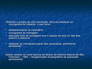 ““Definido o projeto de uma exposição, deve-se obedecer aoDefinido o projeto de uma exposição, deve-se obedecer ao
cronograma de trabalho, o que inclui:cronograma de trabalho, o que inclui:
 estabelecimento de calendárioestabelecimento de calendário
 cronograma de montagemcronograma de montagem
 execução final da montagem com o espaço de dois ou três diasexecução final da montagem com o espaço de dois ou três dias
anterior à abertura.anterior à abertura.
 obedecer ao cronograma geral das exposições, geralmenteobedecer ao cronograma geral das exposições, geralmente
qüinqüenal “.qüinqüenal “.
(dados obtidos na visita técnica ao Museu de História Natural de São(dados obtidos na visita técnica ao Museu de História Natural de São
Francisco – 1982 – reorganização museográfica da exposiçãoFrancisco – 1982 – reorganização museográfica da exposição
permanente)permanente)
 