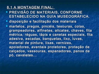 8.1 A MONTAGEM FINAL:8.1 A MONTAGEM FINAL:
 PREVISÃO DE MATERIAIS, CONFORMEPREVISÃO DE MATERIAIS, CONFORME
ESTABELECIDO NA GUIA MUSEOGRÁFICA.ESTABELECIDO NA GUIA MUSEOGRÁFICA.
 disposição e facilitação dos materiaisdisposição e facilitação dos materiais
 martelos, pregos, pincéis, tesouras, colas,martelos, pregos, pincéis, tesouras, colas,
grampeadores, alfinetes, alicates, chaves, fitagrampeadores, alfinetes, alicates, chaves, fita
métrica, réguas, lápis e canetas especiais, fitamétrica, réguas, lápis e canetas especiais, fita
adesiva, escadas, banquetas, lixo, luvas,adesiva, escadas, banquetas, lixo, luvas,
material de pintura, lixas, vernizes,material de pintura, lixas, vernizes,
apoiadores, aventais protetores, proteção deapoiadores, aventais protetores, proteção de
calçados, vassouras, espanadores, panos decalçados, vassouras, espanadores, panos de
pó, cavaletes...pó, cavaletes...
 