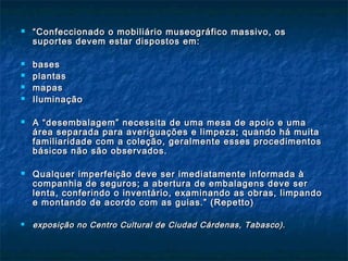  ““Confeccionado o mobiliário museográfico massivo, osConfeccionado o mobiliário museográfico massivo, os
suportes devem estar dispostos em:suportes devem estar dispostos em:
 basesbases
 plantasplantas
 mapasmapas
 IluminaçãoIluminação
 A “desembalagem” necessita de uma mesa de apoio e umaA “desembalagem” necessita de uma mesa de apoio e uma
área separada para averiguações e limpeza; quando há muitaárea separada para averiguações e limpeza; quando há muita
familiaridade com a coleção, geralmente esses procedimentosfamiliaridade com a coleção, geralmente esses procedimentos
básicos não são observados.básicos não são observados.
 Qualquer imperfeição deve ser imediatamente informada àQualquer imperfeição deve ser imediatamente informada à
companhia de seguros; a abertura de embalagens deve sercompanhia de seguros; a abertura de embalagens deve ser
lenta, conferindo o inventário, examinando as obras, limpandolenta, conferindo o inventário, examinando as obras, limpando
e montando de acordo com as guias.” (Repetto)e montando de acordo com as guias.” (Repetto)
 exposição no Centro Cultural de Ciudad Cárdenas, Tabasco).exposição no Centro Cultural de Ciudad Cárdenas, Tabasco).
 