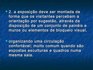  2. a exposição deve ser montada de2. a exposição deve ser montada de
forma que os visitantes percebam aforma que os visitantes percebam a
orientação por sugestão, através daorientação por sugestão, através da
disposição de um conjunto de painéis edisposição de um conjunto de painéis e
muros ou elementos de bloqueio visual,muros ou elementos de bloqueio visual,
 organizando uma circulaçãoorganizando uma circulação
confortável; muito comum quando sãoconfortável; muito comum quando são
expostas esculturas e quadros numaexpostas esculturas e quadros numa
mesma sala.mesma sala.
 