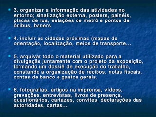  3. organizar a informação das atividades no3. organizar a informação das atividades no
entorno; sinalização externa, posters, painéis,entorno; sinalização externa, posters, painéis,
placas de rua, estações de metrô e pontos deplacas de rua, estações de metrô e pontos de
ônibus, banersônibus, baners
 4. incluir as cidades próximas (mapas de4. incluir as cidades próximas (mapas de
orientação, localização, meios de transporte...orientação, localização, meios de transporte...
 5. arquivar todo o material utilizado para a5. arquivar todo o material utilizado para a
divulgação juntamente com o projeto da exposição,divulgação juntamente com o projeto da exposição,
formando um dossiê de execução do trabalho,formando um dossiê de execução do trabalho,
constando a organização de recibos, notas fiscais,constando a organização de recibos, notas fiscais,
contas de banco e gastos gerais.contas de banco e gastos gerais.
 6. fotografias, artigos na imprensa, vídeos,6. fotografias, artigos na imprensa, vídeos,
gravações, entrevistas, livros de presença,gravações, entrevistas, livros de presença,
questionários, cartazes, convites, declarações dasquestionários, cartazes, convites, declarações das
autoridades, cartas...autoridades, cartas...
 