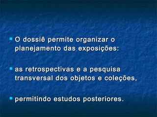  O dossiê permite organizar oO dossiê permite organizar o
planejamento das exposições:planejamento das exposições:
 as retrospectivas e a pesquisaas retrospectivas e a pesquisa
transversal dos objetos e coleções,transversal dos objetos e coleções,
 permitindo estudos posteriores.permitindo estudos posteriores.
 