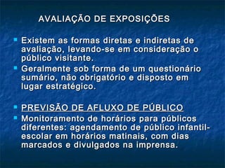 AVALIAÇÃO DE EXPOSIÇÕESAVALIAÇÃO DE EXPOSIÇÕES
 Existem as formas diretas e indiretas deExistem as formas diretas e indiretas de
avaliação, levando-se em consideração oavaliação, levando-se em consideração o
público visitante.público visitante.
 Geralmente sob forma de um questionárioGeralmente sob forma de um questionário
sumário, não obrigatório e disposto emsumário, não obrigatório e disposto em
lugar estratégico.lugar estratégico.
 PREVISÃO DE AFLUXO DE PÚBLICOPREVISÃO DE AFLUXO DE PÚBLICO
 Monitoramento de horários para públicosMonitoramento de horários para públicos
diferentes: agendamento de público infantil-diferentes: agendamento de público infantil-
escolar em horários matinais, com diasescolar em horários matinais, com dias
marcados e divulgados na imprensa.marcados e divulgados na imprensa.
 