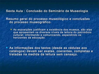 Sexta Aula : Conclusão do Seminário de MuseologiaSexta Aula : Conclusão do Seminário de Museologia
Resumo geral do processo museológico e conclusõesResumo geral do processo museológico e conclusões
do processo museográfico.do processo museográfico.
 As exposições justificam a existência dos museus, são elasAs exposições justificam a existência dos museus, são elas
que apresentam os diversos níveis de leitura do patrimônioque apresentam os diversos níveis de leitura do patrimônio
cultural, informando e comunicando, expandindo oscultural, informando e comunicando, expandindo os
horizontes da educação.horizontes da educação.
 As informações dos textos (desde as cédulas aosAs informações dos textos (desde as cédulas aos
catálogos) devem ser exatas, coerentes, completas ecatálogos) devem ser exatas, coerentes, completas e
tratadas na medida da leitura sem cansaço.tratadas na medida da leitura sem cansaço.
 