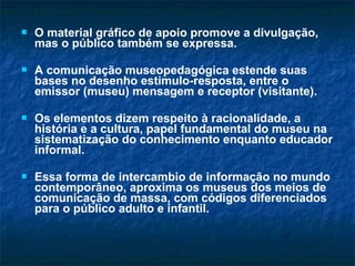  O material gráfico de apoio promove a divulgação,
mas o público também se expressa.
 A comunicação museopedagógica estende suas
bases no desenho estimulo-resposta, entre o
emissor (museu) mensagem e receptor (visitante).
 Os elementos dizem respeito à racionalidade, a
história e a cultura, papel fundamental do museu na
sistematização do conhecimento enquanto educador
informal.
 Essa forma de intercambio de informação no mundo
contemporâneo, aproxima os museus dos meios de
comunicação de massa, com códigos diferenciados
para o público adulto e infantil.
 