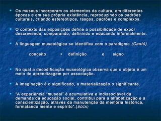  Os museus incorporam os elementos da cultura, em diferentesOs museus incorporam os elementos da cultura, em diferentes
épocas e em sua própria existência, reproduzindo os padrõesépocas e em sua própria existência, reproduzindo os padrões
culturais, criando estereótipos, rasgos, padrões e complexos.culturais, criando estereótipos, rasgos, padrões e complexos.
 O contexto das exposições define a possibilidade de exporO contexto das exposições define a possibilidade de expor
descrevendo, comparando, definindo e educando informalmente.descrevendo, comparando, definindo e educando informalmente.
 A linguagem museológica se identifica com o paradigmaA linguagem museológica se identifica com o paradigma (Cantú)(Cantú)
conceito + definição e signoconceito + definição e signo
 No qual a decodificação museológica observa que o objeto é umNo qual a decodificação museológica observa que o objeto é um
meio de aprendizagem por associação.meio de aprendizagem por associação.
 A imaginação é o significado, a materialização o significante.A imaginação é o significado, a materialização o significante.
 ““A experiência “museal” é acumulativa e indissociável daA experiência “museal” é acumulativa e indissociável da
demanda da educação social, contribui para a alfabetização e ademanda da educação social, contribui para a alfabetização e a
conscientização, através da manutenção da memória histórica,conscientização, através da manutenção da memória histórica,
formatando mente e espírito”.(formatando mente e espírito”.(BOCK)BOCK)
 