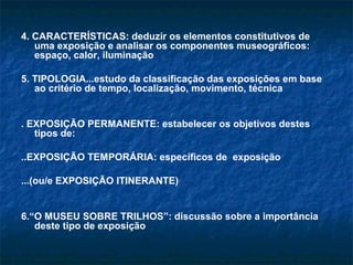 4. CARACTERÍSTICAS: deduzir os elementos constitutivos de
uma exposição e analisar os componentes museográficos:
espaço, calor, iluminação
5. TIPOLOGIA...estudo da classificação das exposições em base
ao critério de tempo, localização, movimento, técnica
. EXPOSIÇÃO PERMANENTE: estabelecer os objetivos destes
tipos de:
..EXPOSIÇÃO TEMPORÁRIA: específicos de exposição
...(ou/e EXPOSIÇÃO ITINERANTE)
6.“O MUSEU SOBRE TRILHOS”: discussão sobre a importância
deste tipo de exposição
 