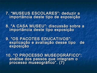 7. “MUSEUS ESCOLARES”: deduzir a7. “MUSEUS ESCOLARES”: deduzir a
importância deste tipo de exposiçãoimportância deste tipo de exposição
8. “A CASA MUSEU”: discussão sobre a8. “A CASA MUSEU”: discussão sobre a
importância deste tipo exposiçãoimportância deste tipo exposição
9. “OS PACOTES EDUCATIVOS”:9. “OS PACOTES EDUCATIVOS”:
explicação e avaliação desse tipo deexplicação e avaliação desse tipo de
exposiçãoexposição
10. “O PROCESSO MUSEOGRÁFICO”:10. “O PROCESSO MUSEOGRÁFICO”:
análise dos passos que integram oanálise dos passos que integram o
processo museográfico”. (7)processo museográfico”. (7)
 