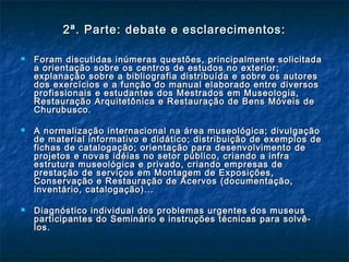 2ª. Parte: debate e esclarecimentos:2ª. Parte: debate e esclarecimentos:
 Foram discutidas inúmeras questões, principalmente solicitadaForam discutidas inúmeras questões, principalmente solicitada
a orientação sobre os centros de estudos no exterior;a orientação sobre os centros de estudos no exterior;
explanação sobre a bibliografia distribuída e sobre os autoresexplanação sobre a bibliografia distribuída e sobre os autores
dos exercícios e a função do manual elaborado entre diversosdos exercícios e a função do manual elaborado entre diversos
profissionais e estudantes dos Mestrados em Museologia,profissionais e estudantes dos Mestrados em Museologia,
Restauração Arquitetônica e Restauração de Bens Móveis deRestauração Arquitetônica e Restauração de Bens Móveis de
Churubusco.Churubusco.
 A normalização internacional na área museológica; divulgaçãoA normalização internacional na área museológica; divulgação
de material informativo e didático; distribuição de exemplos dede material informativo e didático; distribuição de exemplos de
fichas de catalogação; orientação para desenvolvimento defichas de catalogação; orientação para desenvolvimento de
projetos e novas idéias no setor público, criando a infraprojetos e novas idéias no setor público, criando a infra
estrutura museológica e privado, criando empresas deestrutura museológica e privado, criando empresas de
prestação de serviços em Montagem de Exposições,prestação de serviços em Montagem de Exposições,
Conservação e Restauração de Acervos (documentação,Conservação e Restauração de Acervos (documentação,
inventário, catalogação)...inventário, catalogação)...
 Diagnóstico individual dos problemas urgentes dos museusDiagnóstico individual dos problemas urgentes dos museus
participantes do Seminário e instruções técnicas para solvê-participantes do Seminário e instruções técnicas para solvê-
los.los.
 
