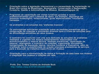  Orientação sobre a legislação internacional e a necessidade da implantação noOrientação sobre a legislação internacional e a necessidade da implantação no
Brasil dos cursos de Museologia, Museografia, Conservação e Restauração,Brasil dos cursos de Museologia, Museografia, Conservação e Restauração,
Curadoria, Gestão e Administração de Museus, Museopedagogia (8)Curadoria, Gestão e Administração de Museus, Museopedagogia (8)
 Programas de capacitação em visitas turísticas guiadas e cursosProgramas de capacitação em visitas turísticas guiadas e cursos
profissionalizantes para o pessoal de apoio, por exemplo, segurança emprofissionalizantes para o pessoal de apoio, por exemplo, segurança em
ambiente museológico; recepcionistas, guias especializados, voluntáriosambiente museológico; recepcionistas, guias especializados, voluntários
treinados....treinados....
 Os problemas e as soluções dos “elefantes brancos”.Os problemas e as soluções dos “elefantes brancos”.
 Os participantes solicitaram orientação sobre as medidas preventivas para aOs participantes solicitaram orientação sobre as medidas preventivas para a
conservação de coleções e solicitaram diversos tipos e níveis de soluções paraconservação de coleções e solicitaram diversos tipos e níveis de soluções para
as dificuldades eminentes em seus museus.as dificuldades eminentes em seus museus.
 O seminário foi concluído com uma aula dedicada às soluções de problemasO seminário foi concluído com uma aula dedicada às soluções de problemas
imediatos e urgentes nos museus especialmente relacionados comimediatos e urgentes nos museus especialmente relacionados com
acondicionamento e reserva técnica, medidas preventivas, capacitação deacondicionamento e reserva técnica, medidas preventivas, capacitação de
pessoal; catalogação e inventário de coleções; organização documental,pessoal; catalogação e inventário de coleções; organização documental,
reorganização de exposição básica, recursos humanos e financeiros, além dereorganização de exposição básica, recursos humanos e financeiros, além de
orientação sobre a possibilidade de criação empresas prestadoras de serviçosorientação sobre a possibilidade de criação empresas prestadoras de serviços
para a execução de trabalhos específicos em museus.para a execução de trabalhos específicos em museus.
 Orientação para a informatização de dados e formação de data base nos museusOrientação para a informatização de dados e formação de data base nos museus
e integração dos museus e coleções em rede.e integração dos museus e coleções em rede.
Profa. Dra. Teresa Cristina de Andrade BockProfa. Dra. Teresa Cristina de Andrade Bock
http://http:// latteslattes.cnpq..cnpq.br/0734124225519984br/0734124225519984
 