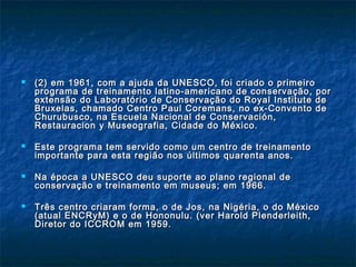  (2) em(2) em 1961, com a ajuda da UNESCO, foi criado o primeiro1961, com a ajuda da UNESCO, foi criado o primeiro
programa de treinamento latino-americano de conservação, porprograma de treinamento latino-americano de conservação, por
extensão do Laboratório de Conservação do Royal Institute deextensão do Laboratório de Conservação do Royal Institute de
Bruxelas, chamado Centro Paul Coremans, no ex-Convento deBruxelas, chamado Centro Paul Coremans, no ex-Convento de
Churubusco, na Escuela Nacional de Conservación,Churubusco, na Escuela Nacional de Conservación,
Restauracion y Museografia, Cidade do México.Restauracion y Museografia, Cidade do México.
 Este programa tem servido como um centro de treinamentoEste programa tem servido como um centro de treinamento
importante para esta região nos últimos quarenta anos.importante para esta região nos últimos quarenta anos.
 Na época a UNESCO deu suporte ao plano regional deNa época a UNESCO deu suporte ao plano regional de
conservação e treinamento em museus; em 1966.conservação e treinamento em museus; em 1966.
 Três centro criaram forma, o de Jos, na Nigéria, o do MéxicoTrês centro criaram forma, o de Jos, na Nigéria, o do México
(atual ENCRyM) e o de Hononulu. (ver Harold Plenderleith,(atual ENCRyM) e o de Hononulu. (ver Harold Plenderleith,
Diretor do ICCROM em 1959.Diretor do ICCROM em 1959.
 