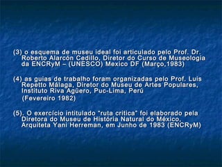 (3) o esquema de museu ideal foi articulado pelo Prof. Dr.(3) o esquema de museu ideal foi articulado pelo Prof. Dr.
Roberto Alarcón Cedillo, Diretor do Curso de MuseologiaRoberto Alarcón Cedillo, Diretor do Curso de Museologia
da ENCRyM – (UNESCO) Mexico DF (Março,1983)da ENCRyM – (UNESCO) Mexico DF (Março,1983)
(4) as guias de trabalho foram organizadas pelo Prof. Luis(4) as guias de trabalho foram organizadas pelo Prof. Luis
Repetto Málaga, Diretor do Museu de Artes Populares,Repetto Málaga, Diretor do Museu de Artes Populares,
Instituto Riva Agüero, Puc-Lima, PerúInstituto Riva Agüero, Puc-Lima, Perú
(Fevereiro 1982)(Fevereiro 1982)
(5). O exercício intitulado “ruta critica” foi elaborado pela(5). O exercício intitulado “ruta critica” foi elaborado pela
Diretora do Museu de História Natural do México,Diretora do Museu de História Natural do México,
Arquiteta Yani Herreman, em Junho de 1983 (ENCRyM)Arquiteta Yani Herreman, em Junho de 1983 (ENCRyM)
 