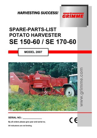 HARVESTING SUCCESS!



 SPARE-PARTS-LIST
 POTATO HARVESTER
 SE 150-60 / SE 170-60
                     MODEL 2007




                                                www.grimme.com




SERIAL NO.: _______________
By all orders please give year and serial no.

All indications are not binding.
 