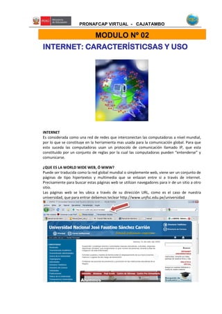 PRONAFCAP VIRTUAL - CAJATAMBO
INTERNET: CARACTERÍSTICSAS Y USO
INTERNET
Es considerada como una red de redes que interconectan las computadoras a nível mundial,
por lo que se constituye en la herramienta mas usada para la comunicación global. Para que
esto suceda las computadoras usan un protocolo de comunicación llamado IP, que esta
constituido por un conjunto de reglas por la cual las computadoras pueden “entenderse” y
comunicarse.
¿QUE ES LA WORLD WIDE WEB, Ó WWW?
Puede ser traducida como la red global mundial o simplemente web, viene ser un conjunto de
páginas de tipo hipertextos y multimedia que se enlazan entre si a través de internet.
Precisamente para buscar estas páginas web se utilizan navegadores para ir de un sitio a otro
sitio.
Las páginas web se les ubica a través de su dirección URL, como es el caso de nuestra
universidad, que para entrar debemos teclear http://www.unjfsc.edu.pe/universidad
MODULO Nº 02
 