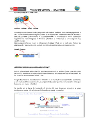 PRONAFCAP VIRTUAL - CAJATAMBO
LOS NAVEGADORES DE INTERNET
Internet Explorer Safari Firefox
Los navegadores son muy útiles, porque a través de ellos podemos pasar de una página web a
otra y comunicarnos de maner global, entre los mas conocidos tenemos el FIREFOX, INTERNET
EXPLORER, SAFARI y últimamente el GOOGLE CHROME. En nuestros casos el más usado es el
IE por lo que viene integrado al Windows y también el Firefox que es un navegador muy
estable y veloz.
Los navegadore lo que hacen es interpretar el código HTML con el cuál estan hechas las
páginas web y lo presenta en la pantalla permitiendonos interactuar con su contenido.
Google Chrome
¿CÓMO BUSCAMOS INFORMACIÓN EN INTERNET?
Para la búsqueda de la información, tendríamos que conocer la dirección de cada web, para
facilitarlo y poder buscar la información de manera más sencilla se usan los BUSCADORES, de
los cuales los más conocidos vienen a ser:
Google: Es uno de los buscadores mas utilizados en el mundo, traducidos en todos los idiomas
y con muchas utilizados adicionales, es un potente buscador que nos comunica a los datos que
buscamos con mucha velocidad.
Se escribe en la barra de búsqueda el término (1) que deseamos encontrar y luego
presionamos buscar (2). La información la podemos buscar en español.
1 2
 