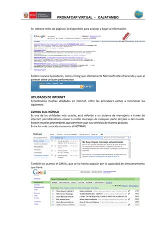 PRONAFCAP VIRTUAL - CAJATAMBO
Se obtiene miles de páginas (1) disponibles para analizar y bajar la información.
Existen nuevos buscadores, como el bing que últimamente Microsoft está ofreciendo y que al
parecer tiene un buen performance
UTILIDADES DE INTERNET
Encontramos muchas utilidades en internet, entre las principales vamos a mencionar las
siguientes:
CORREO ELECTRÓNICO
Es una de las utilidades más usadas, está referido a un sistema de mensajería a través de
internet, permitiéndonos enviar o recibir mensajes de cualquier parte del país o del mundo.
Existen muchos proveedores que permiten usar sus servicios de manera gratuita.
Entre los más conocidos tenemos el HOTMAIL
También se usamos el GMAIL, que se ha hecho popular por la capacidad de almacenamiento
que tiene.
1
 