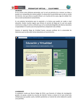 PRONAFCAP VIRTUAL - CAJATAMBO
LOS BLOGS
Se les conoce como bitácoras personales, por la cual una persona da a conocer sus ideas y
puedan ser compartidas de manera pública. Su desarrollo ha permitido que no sólo se reciba
de internet, sino que ahora se puede ofrecer y en muchos de los casos, algo de calidad. Con
esto se está socializando el conocimiento.
Es una potente herramienta para la expresión y la lectura que puede ser usada a nivel
educativo. Existen muchos lugares que ofrecen el servicio de blogs por la cual uno puede
construirse su blog. Es tanta su difusión que se ha constituido blogósfera de diversa naturaleza
o especialidad. En nuestra aula virtual pondremos a disposición esta utilidad.
Veamos el siguiente blogs de Cristóbal Suarez, peruano profesor de la universidad de
Salamanca que escribe sobre temas educativos y el uso de las tics.
LA WEBQUEST
La webquest creada por Bernie Dodge de EEUU, que fomento el trabajo de investigación
guiada y en grupo, usando los recursos de internet. Vamos a colocar en el aula virtual esta
utilidad para que puedas usarlo, también pondremos un tutorial de cómo elaborarla usando
unas plantillas.
 