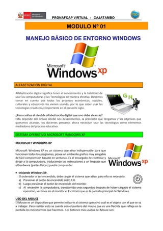 PRONAFCAP VIRTUAL - CAJATAMBO
MANEJO BÁSICO DE ENTORNO WINDOWS
ALFABETIZACIÓN DIGITAL
Alfabetización digital significa tener el conocimiento y la habilidad de
usar las computadoras y las Tecnologías de manera efectiva. Debemos
tomar en cuenta que todos los procesos económicos, sociales,
culturales y educativos los vienen usando, por lo que saber usar las
tecnologías resulta muy importante en el presente siglo.
¿Pero cuál es el nivel de alfabetización digital que uno debe alcanzar?
Esto depende del círculo donde nos desarrollemos, la profesión que tengamos y los objetivos que
queramos alcanzar, los docentes peruanos ahora necesitan usar las tecnologías como elementos
mediadores del proceso educativo.
SISTEMA OPERATIVO MICROSOFT WINDOWS XP
MICROSOFT WINDOWS XP
Microsoft Windows XP es un sistema operativo indispensable para que
funcionen todos los programas, posee un ambiente grafico muy amigable
de fácil comprensión basado en ventanas. Es el encargado de controlar y
dirigir a la computadora, traduciendo las instrucciones a un lenguaje que
el hardware (partes físicas) pueda comprender.
 Iniciando Windows XP.
El ordenador al ser encendido, debe cargar el sistema operativo, para ello es necesario:
a) Presionar el botón de encendido del C.P.U.
b) Luego presionar el botón de encendido del monitor.
c) Al encender la computadora, transcurrido unos segundos después de haber cargado el sistema
operativo, veremos en el monitor el Escritorio que es la pantalla principal de Windows.
USO DEL MOUSE
El Mouse es un dispositivo que permite indicarle al sistema operativo cual es el objeto con el que se va
a trabajar. Para realizar esto se cuenta con el puntero del mouse que es una flechita que refleja en la
pantalla los movimientos que hacemos. Los botones más usados del Mouse son:
MODULO Nº 01
 