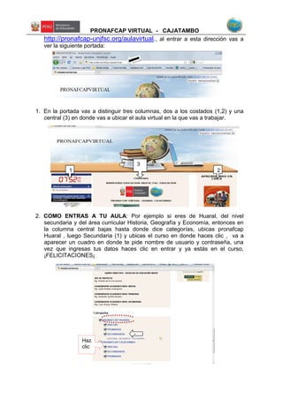 PRONAFCAP VIRTUAL - CAJATAMBO
http://pronafcap-unjfsc.org/aulavirtual., al entrar a esta dirección vas a
ver la siguiente portada:
1. En la portada vas a distinguir tres columnas, dos a los costados (1,2) y una
central (3) en donde vas a ubicar el aula virtual en la que vas a trabajar.
2. COMO ENTRAS A TU AULA: Por ejemplo si eres de Huaral, del nivel
secundaria y del área curricular Historia, Geografía y Economía, entonces en
la columna central bajas hasta donde dice categorías, ubicas pronafcap
Huaral , luego Secundaria (1) y ubicas el curso en donde haces clic , va a
aparecer un cuadro en donde te pide nombre de usuario y contraseña, una
vez que ingresas tus datos haces clic en entrar y ya estás en el curso,
¡FELICITACIONES¡
Haz
clic
1
3
2
1
 