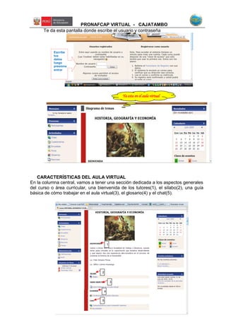 PRONAFCAP VIRTUAL - CAJATAMBO
Te da esta pantalla donde escribe el usuario y contraseña
CARACTERÍSTICAS DEL AULA VIRTUAL
En la columna central, vamos a tener una sección dedicada a los aspectos generales
del curso o área curricular, una bienvenida de los tutores(1), el silabo(2), una guía
básica de cómo trabajar en el aula virtual(3), el glosario(4) y el chat(5).
Escribe
tus
datos
luego
presiona
entrar
Ya esta en el aula virtual
5
4
3
2
1
 