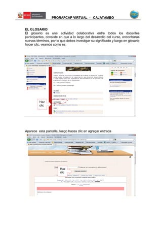 PRONAFCAP VIRTUAL - CAJATAMBO
EL GLOSARIO
El glosario es una actividad colaborativa entre todos los docentes
participantes, consiste en que a lo largo del desarrollo del curso, encontraras
nuevos términos, por lo que debes investigar su significado y luego en glosario
hacer clic, veamos como es:
Aparece esta pantalla, luego haces clic en agregar entrada
Haz
clic
Haz
clic
 