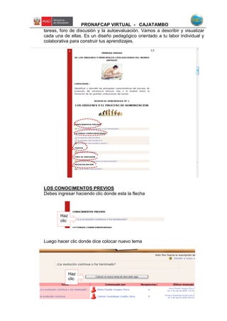 PRONAFCAP VIRTUAL - CAJATAMBO
tareas, foro de discusión y la autoevaluación. Vamos a describir y visualizar
cada una de ellas. Es un diseño pedagógico orientado a tu labor individual y
colaborativa para construir tus aprendizajes.
LOS CONOCIMENTOS PREVIOS
Debes ingresar haciendo clic donde esta la flecha
Luego hacer clic donde dice colocar nuevo tema
Haz
clic
Haz
clic
 
