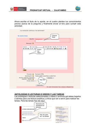 PRONAFCAP VIRTUAL - CAJATAMBO
Ahora escribe el titulo de tu aporte, en el cuadro plantea tus conocimientos
previos acerca de la pregunta y finalmente enviar al foro para cumplir esta
actividad.
ANTOLOGÍAS O LECTURAS O VIDEOS Y LAS TAREAS
Las antologías o lecturas seleccionadas o videos o archivos ppt debes bajarlos
o abrirlos para una lectura analítica y critíca que van a servir para realizar las
tareas. Para las tareas haz clic aquí.
Colocar
título
Expón
tus
ideas
Haz Clic
Haciendo clic
visualizas tus
lecturas
Haz clic para
ver tus tareas
 