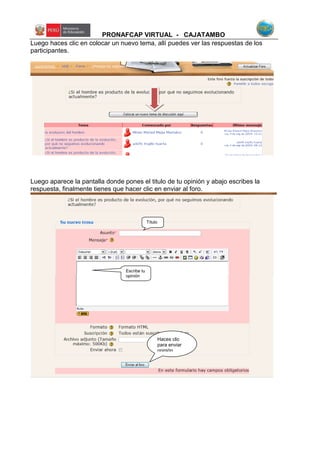 PRONAFCAP VIRTUAL - CAJATAMBO
Luego haces clic en colocar un nuevo tema, allí puedes ver las respuestas de los
participantes.
Luego aparece la pantalla donde pones el titulo de tu opinión y abajo escribes la
respuesta, finalmente tienes que hacer clic en enviar al foro.
Haces clic
para enviar
opinión
Título
Escribe tu
opinión
 