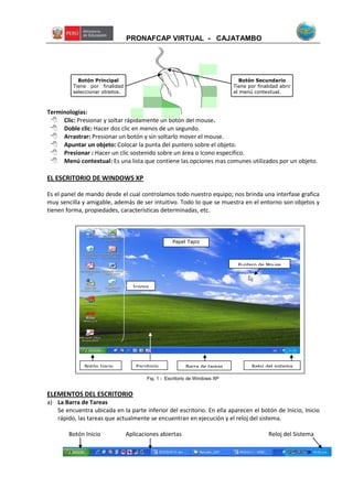 PRONAFCAP VIRTUAL - CAJATAMBO
Terminologías:
 Clic: Presionar y soltar rápidamente un botón del mouse.
 Doble clic: Hacer dos clic en menos de un segundo.
 Arrastrar: Presionar un botón y sin soltarlo mover el mouse.
 Apuntar un objeto: Colocar la punta del puntero sobre el objeto.
 Presionar : Hacer un clic sostenido sobre un área o Icono especifico.
 Menú contextual: Es una lista que contiene las opciones mas comunes utilizados por un objeto.
EL ESCRITORIO DE WINDOWS XP
Es el panel de mando desde el cual controlamos todo nuestro equipo; nos brinda una interfase grafica
muy sencilla y amigable, además de ser intuitivo. Todo lo que se muestra en el entorno son objetos y
tienen forma, propiedades, características determinadas, etc.
ELEMENTOS DEL ESCRITORIO
a) La Barra de Tareas
Se encuentra ubicada en la parte inferior del escritorio. En ella aparecen el botón de Inicio, Inicio
rápido, las tareas que actualmente se encuentran en ejecución y el reloj del sistema.
Botón Inicio Aplicaciones abiertas Reloj del Sistema
Botón Principal
Tiene por finalidad
seleccionar objetos.
Botón Secundario
Tiene por finalidad abrir
el menú contextual.
Botón Inicio
Puntero de Mouse
Escritorio Reloj del sistemaBarra de tareas
Iconos
Fig. 1 - Escritorio de Windows XP
Papel Tapiz
 