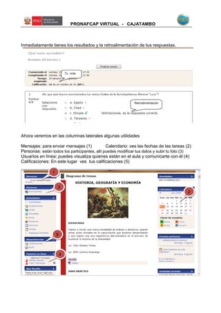 PRONAFCAP VIRTUAL - CAJATAMBO
Inmediatamente tienes los resultados y la retroalimentación de tus respuestas.
Ahora veremos en las columnas laterales algunas utilidades
Mensajes: para enviar mensajes (1) Calendario: ves las fechas de las tareas (2)
Personas: están todos los participantes, allí puedes modificar tus datos y subir tu foto (3)
Usuarios en línea: puedes visualiza quienes están en el aula y comunicarte con él (4)
Calificaciones: En este lugar ves tus calificaciones (5)
Tu nota
Retroalimentación
1
2
3
5
4
 