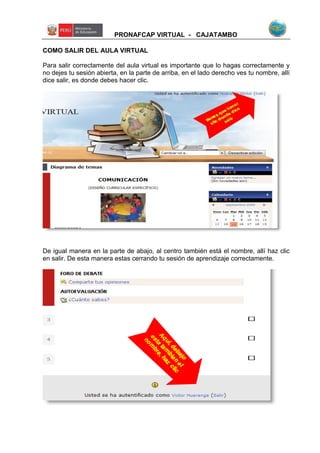 PRONAFCAP VIRTUAL - CAJATAMBO
COMO SALIR DEL AULA VIRTUAL
Para salir correctamente del aula virtual es importante que lo hagas correctamente y
no dejes tu sesión abierta, en la parte de arriba, en el lado derecho ves tu nombre, allí
dice salir, es donde debes hacer clic.
De igual manera en la parte de abajo, al centro también está el nombre, allí haz clic
en salir. De esta manera estas cerrando tu sesión de aprendizaje correctamente.
 