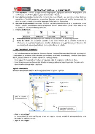 PRONAFCAP VIRTUAL - CAJATAMBO
b) Barra de Menú: Contiene las operaciones del programa, agrupadas en menús desplegables. Está
conformada por: Archivo, Edición, Ver, Herramientas y Ayuda.
c) Barra de Herramientas: Contiene las herramientas más utilizadas que permiten realizar distintas
operaciones. También podemos personalizar (agregar otras opciones) a dicha barra dando clic
derecho, seleccionando personalizar y agregando los botones disponibles.
d) Barra de Desplazamiento: Permiten visualizar los diferentes elementos de la ventana de forma
rápida y sencilla, simplemente hay que desplazar la barra arrastrándola con el ratón, o hacer clic
en las flechas. Son horizontales y verticales.
e) Botones de Control :
Minimizar Maximizar Restaurar Cerrar
f) Barra de Dirección: Permite mostrar la ruta de acceso completa de archivos y carpetas.
g) Barra de Estado: Se encuentra ubicada en la parte inferior de la ventana, mostrará la
información al usuario de la aplicación abierta. Esta barra no se ve, por defecto, en Windows XP,
puedes activarla o desactivarla desde el menú Ver, Barra de estado.
EL EXPLORADOR DE WINDOWS
Es una herramienta que nos permite administrar todos componentes de nuestro equipo de cómputo.
El explorador de Windows ofrece muchas posibilidades de manejo de archivos y carpetas, tales como:
mover, copiar, cambiar de nombre o eliminar. Tiene 2 paneles:
 Panel izquierdo muestra la estructura jerárquica o árbol de carpetas y unidades de disco.
 Panel derecho muestra el contenido del objeto seleccionado en el panel izquierdo. También se le
denomina Zona de carpetas y archivos.
Ingreso al Explorador
Hacer clic derecho en el Botón de Inicio y seleccionar la opción Explorar.
 ¿Qué es un archivo?
Es un conjunto de información que ocupa un espacio en una unidad de almacenamiento y se
representan mediante iconos.
 ¿Qué es una carpeta?
Árbol de carpetas y
Unidades de Disco.
Muestra el contenido
del objeto seleccionado.
 