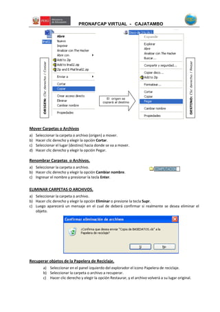 PRONAFCAP VIRTUAL - CAJATAMBO
Mover Carpetas o Archivos
a) Seleccionar la carpeta o archivo (origen) a mover.
b) Hacer clic derecho y elegir la opción Cortar.
c) Seleccionar el lugar (destino) hacia donde se va a mover.
d) Hacer clic derecho y elegir la opción Pegar.
Renombrar Carpetas o Archivos.
a) Seleccionar la carpeta o archivo.
b) Hacer clic derecho y elegir la opción Cambiar nombre.
c) Ingresar el nombre y presionar la tecla Enter.
ELIMINAR CARPETAS O ARCHIVOS.
a) Seleccionar la carpeta o archivo.
b) Hacer clic derecho y elegir la opción Eliminar o presione la tecla Supr.
c) Luego aparecerá un mensaje en el cual de deberá confirmar si realmente se desea eliminar el
objeto.
Recuperar objetos de la Papelera de Reciclaje.
a) Seleccionar en el panel izquierdo del explorador el icono Papelera de reciclaje.
b) Seleccionar la carpeta o archivo a recuperar.
c) Hacer clic derecho y elegir la opción Restaurar, y el archivo volverá a su lugar original.
El origen se
copiará al destino
ORIGEN:Clicderecho/Copiar
DESTINO:Clicderecho/Pegar
 