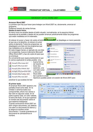PRONAFCAP VIRTUAL - CAJATAMBO
MICROSOFT OFFICE WORD 2007
Arrancar Word 2007
Lo primero que hay que hacer para trabajar con Word 2007 es, obviamente, arrancar el
programa.
Podemos hacerlo de varias formas.
Desde el menú Inicio.
Al menú Inicio se accede desde el botón situado, normalmente, en la esquina inferior
izquierda de la pantalla y desde ahí se pueden arrancar prácticamente todos los programas
que están instalados en el ordenador.
Al colocar el cursor y hacer clic sobre el botón se despliega un menú parecido
al que ves a la derecha, al colocar el cursor
sobre el elemento Todos los programas; se
desplegará una lista con los programas que
hay instalados en tu ordenador.
En esta imagen tienes un ejemplo de una lista
con programas, busca el elemento Microsoft
Office Word 2007 y haz clic sobre él para que
se arranque.
Es conveniente que vayas practicando lo que
te vamos explicando lo antes posible. Una
buena forma
de hacerlo es
tener dos
sesiones, una
con este curso
y otra con
Word 2007.
Así cuando lo creas
Oportuno puedes pasar a la sesión de Word 2007 para
practicar lo que acabas de leer
El primer texto
Al arrancar Word 2007 aparece una
pantalla inicial como ésta. En la
Unidad 2 veremos todos sus
componentes; ahora nos vamos a
fijar sólo en algunas cosas. En la
parte superior esta, en color celeste,
la barra del título, en la que aparece
el nombre del documento sobre el
que estamos trabajando.
Cuando arrancamos Word 2007 sin
abrir ningún documento, por defecto
nos abre un documento en blanco y
le asigna el nombre inicial
Documento1. Cuando guardemos el
documento le cambiaremos el
nombre.
 