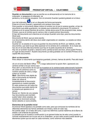 PRONAFCAP VIRTUAL - CAJATAMBO
Guardar un documentoLo que se escribe se va almacenando en la memoria de tu
ordenador; si apagases el ordenador, se
perdería y no lo podrías recuperar. Con el comando Guardar quedará grabado en el disco
duro del ordenador (o en un disquete) de forma permanente.
Pulsa en el icono Guardar y aparecerá una ventana como ésta.
Para guardar un documento debes indicar el nombre con el que lo quieres guardar, el tipo de
documento que estás guardando y la carpeta que contendrá tu documento. El nombre lo
indicamos en el campo Nombre de archivo, donde ahora pone El día amaneció triste, teclea
Primero, que es el nombre que le vamos a dar a nuestro primer documento.
El tipo del documento se lo decimos en el campo Guardar como tipo; para los documentos
Word será
Documento de Word, que ya viene escrito.
Los documentos dentro del disco duro están organizados en carpetas. La carpeta se indica
en el campo
Guardar en; la carpeta en la que se guardan los documentos de Word, por defecto, es Mis
documentos, que será la que debe aparecer en la ventana de tu ordenador. Si no fuese así,
haz clic en el icono Mis documentos que hay en la parte izquierda de la ventana.
Haz clic en el botón Guardar y observa cómo cambia la barra de título; ahora podrá Primero,
en lugar de Documento1. Nuestro documento ya está guardado con el nombre Primero en la
capeta Mis documentos.
Abrir un documento
Para utilizar un documento que tenemos guardado, primero, hemos de abrirlo. Para ello hacer
clic en el icono del Botón Office y luego seleccionar la opción Abrir, aparecerá una
ventana similar a la que vemos aquí.
Para abrir un documento de los que se muestran en la ventana basta seleccionarlo haciendo
clic sobre él (veremos como su
nombre cambia de color) y luego
pulsar en el botón
Abrir. Otra forma más rápida de
abrir el documento es haciendo
doble clic sobre él.
Inmediatamente el documento
aparecerá en nuestra pantalla.
En esta ventana se ven todos los
documentos que están dentro de
la carpeta que aparece en el
campo
Buscar en: Dentro de una carpeta
hay documentos pero también
puede haber otras carpetas, las
carpetas se reconocen porque
tienen delante un icono amarillo.
Elementos de la pantalla inicial
Al arrancar Word aparece una pantalla como esta, para que conozcas los nombres de los
diferentes elementos los hemos señalado con líneas y texto en color rojo.
Así podrás saber, en el resto del curso, a qué nos referimos cuando hablemos de la Barra de
estado o de la Banda de opciones.
La pantalla que se muestra a continuación (y en general todas las de este curso) puede no
coincidir exactamente con la que ves en tu ordenador, ya que cada usuario puede decidir qué
elementos quiere que se vean en cada momento, como veremos más adelante.
 