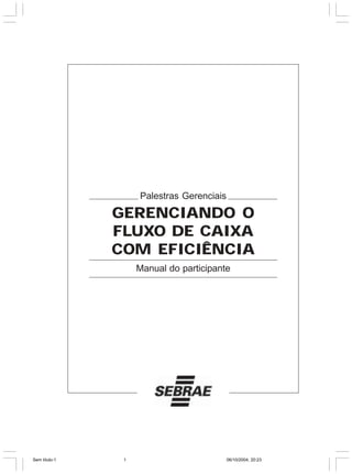 Palestras Gerenciais

               GERENCIANDO O
               FLUXO DE CAIXA
               COM EFICIÊNCIA
                    Manual do participante




Sem título-1    1                          06/10/2004, 20:23
 