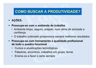 COMO BUSCAR A PRODUTIVIDADE?

AÇÕES:
Preocupe-se com o ambiente de trabalho
• Ambiente limpo, seguro, arejado, num clima de amizade e
  confiança
• O trabalho ordenado proporciona sempre melhores resultados
Preocupe-se com treinamento e qualidade profissional
de todo o quadro funcional
• Cursos e atualizações tecnológicas
• Palestras, encontros, trabalhos em grupo, feiras
• Ensine-os a fazer o certo sempre
 