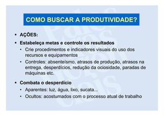 COMO BUSCAR A PRODUTIVIDADE?

AÇÕES:
Estabeleça metas e controle os resultados
• Crie procedimentos e indicadores visuais do uso dos
  recursos e equipamentos
• Controles: absenteísmo, atrasos de produção, atrasos na
  entrega, desperdícios, redução da ociosidade, paradas de
  máquinas etc.

Combata o desperdício
• Aparentes: luz, água, lixo, sucata...
• Ocultos: acostumados com o processo atual de trabalho
 